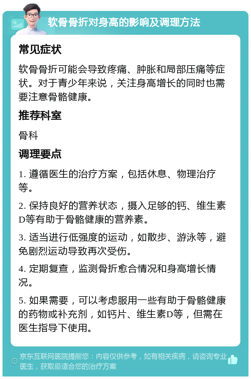 软骨骨折对身高的影响及调理方法 常见症状 软骨骨折可能会导致疼痛、肿胀和局部压痛等症状。对于青少年来说，关注身高增长的同时也需要注意骨骼健康。 推荐科室 骨科 调理要点 1. 遵循医生的治疗方案，包括休息、物理治疗等。 2. 保持良好的营养状态，摄入足够的钙、维生素D等有助于骨骼健康的营养素。 3. 适当进行低强度的运动，如散步、游泳等，避免剧烈运动导致再次受伤。 4. 定期复查，监测骨折愈合情况和身高增长情况。 5. 如果需要，可以考虑服用一些有助于骨骼健康的药物或补充剂，如钙片、维生素D等，但需在医生指导下使用。