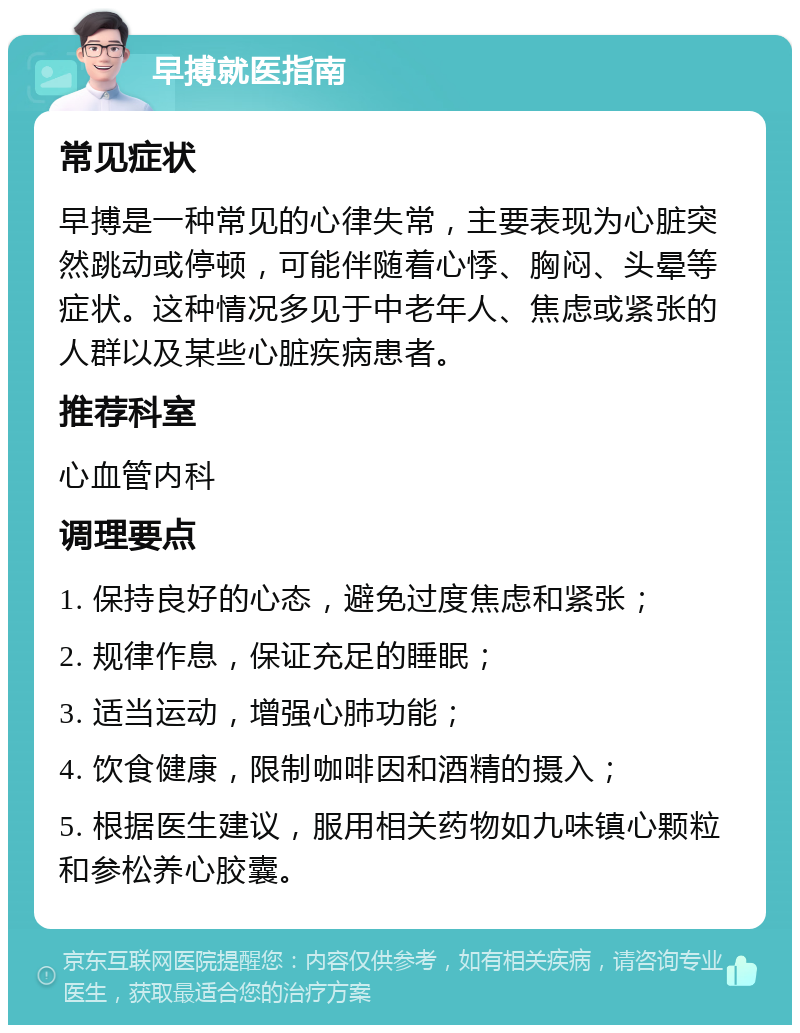 早搏就医指南 常见症状 早搏是一种常见的心律失常，主要表现为心脏突然跳动或停顿，可能伴随着心悸、胸闷、头晕等症状。这种情况多见于中老年人、焦虑或紧张的人群以及某些心脏疾病患者。 推荐科室 心血管内科 调理要点 1. 保持良好的心态，避免过度焦虑和紧张； 2. 规律作息，保证充足的睡眠； 3. 适当运动，增强心肺功能； 4. 饮食健康，限制咖啡因和酒精的摄入； 5. 根据医生建议，服用相关药物如九味镇心颗粒和参松养心胶囊。