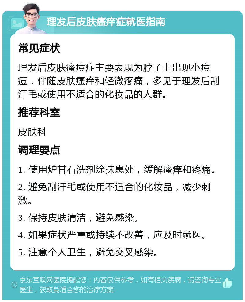 理发后皮肤瘙痒症就医指南 常见症状 理发后皮肤瘙痘症主要表现为脖子上出现小痘痘，伴随皮肤瘙痒和轻微疼痛，多见于理发后刮汗毛或使用不适合的化妆品的人群。 推荐科室 皮肤科 调理要点 1. 使用炉甘石洗剂涂抹患处，缓解瘙痒和疼痛。 2. 避免刮汗毛或使用不适合的化妆品，减少刺激。 3. 保持皮肤清洁，避免感染。 4. 如果症状严重或持续不改善，应及时就医。 5. 注意个人卫生，避免交叉感染。