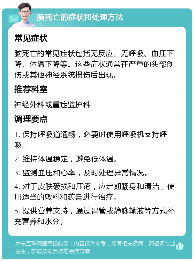 脑死亡的症状和处理方法 常见症状 脑死亡的常见症状包括无反应、无呼吸、血压下降、体温下降等。这些症状通常在严重的头部创伤或其他神经系统损伤后出现。 推荐科室 神经外科或重症监护科 调理要点 1. 保持呼吸道通畅，必要时使用呼吸机支持呼吸。 2. 维持体温稳定，避免低体温。 3. 监测血压和心率，及时处理异常情况。 4. 对于皮肤破损和压疮，应定期翻身和清洁，使用适当的敷料和药膏进行治疗。 5. 提供营养支持，通过胃管或静脉输液等方式补充营养和水分。