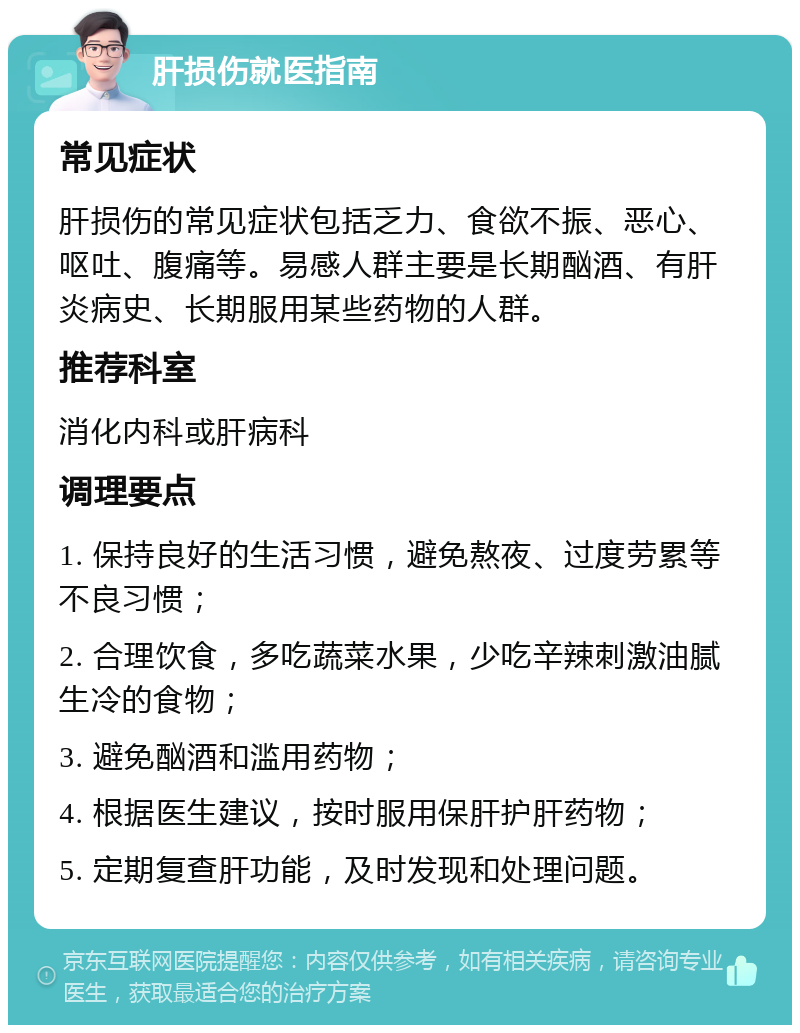 肝损伤就医指南 常见症状 肝损伤的常见症状包括乏力、食欲不振、恶心、呕吐、腹痛等。易感人群主要是长期酗酒、有肝炎病史、长期服用某些药物的人群。 推荐科室 消化内科或肝病科 调理要点 1. 保持良好的生活习惯，避免熬夜、过度劳累等不良习惯； 2. 合理饮食，多吃蔬菜水果，少吃辛辣刺激油腻生冷的食物； 3. 避免酗酒和滥用药物； 4. 根据医生建议，按时服用保肝护肝药物； 5. 定期复查肝功能，及时发现和处理问题。