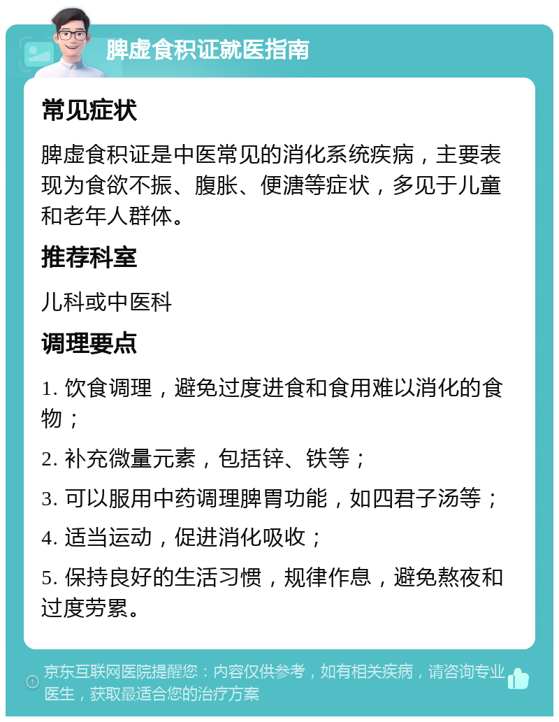 脾虚食积证就医指南 常见症状 脾虚食积证是中医常见的消化系统疾病，主要表现为食欲不振、腹胀、便溏等症状，多见于儿童和老年人群体。 推荐科室 儿科或中医科 调理要点 1. 饮食调理，避免过度进食和食用难以消化的食物； 2. 补充微量元素，包括锌、铁等； 3. 可以服用中药调理脾胃功能，如四君子汤等； 4. 适当运动，促进消化吸收； 5. 保持良好的生活习惯，规律作息，避免熬夜和过度劳累。