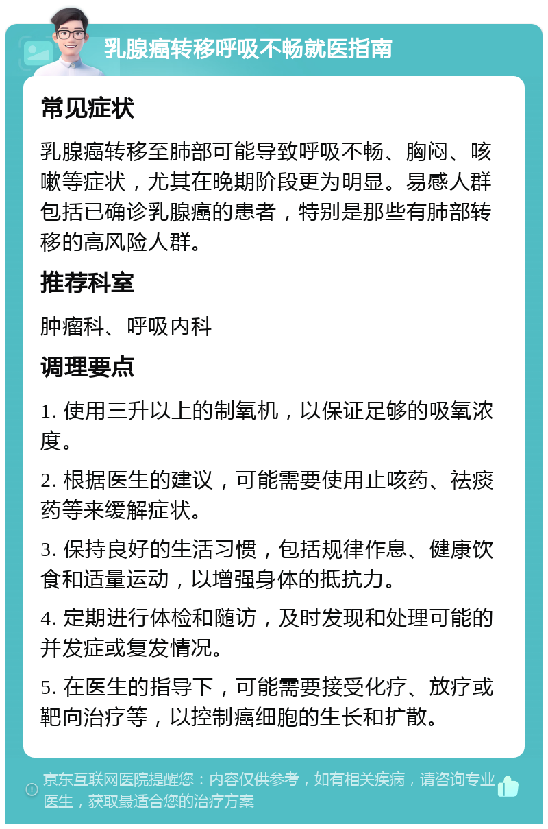 乳腺癌转移呼吸不畅就医指南 常见症状 乳腺癌转移至肺部可能导致呼吸不畅、胸闷、咳嗽等症状，尤其在晚期阶段更为明显。易感人群包括已确诊乳腺癌的患者，特别是那些有肺部转移的高风险人群。 推荐科室 肿瘤科、呼吸内科 调理要点 1. 使用三升以上的制氧机，以保证足够的吸氧浓度。 2. 根据医生的建议，可能需要使用止咳药、祛痰药等来缓解症状。 3. 保持良好的生活习惯，包括规律作息、健康饮食和适量运动，以增强身体的抵抗力。 4. 定期进行体检和随访，及时发现和处理可能的并发症或复发情况。 5. 在医生的指导下，可能需要接受化疗、放疗或靶向治疗等，以控制癌细胞的生长和扩散。