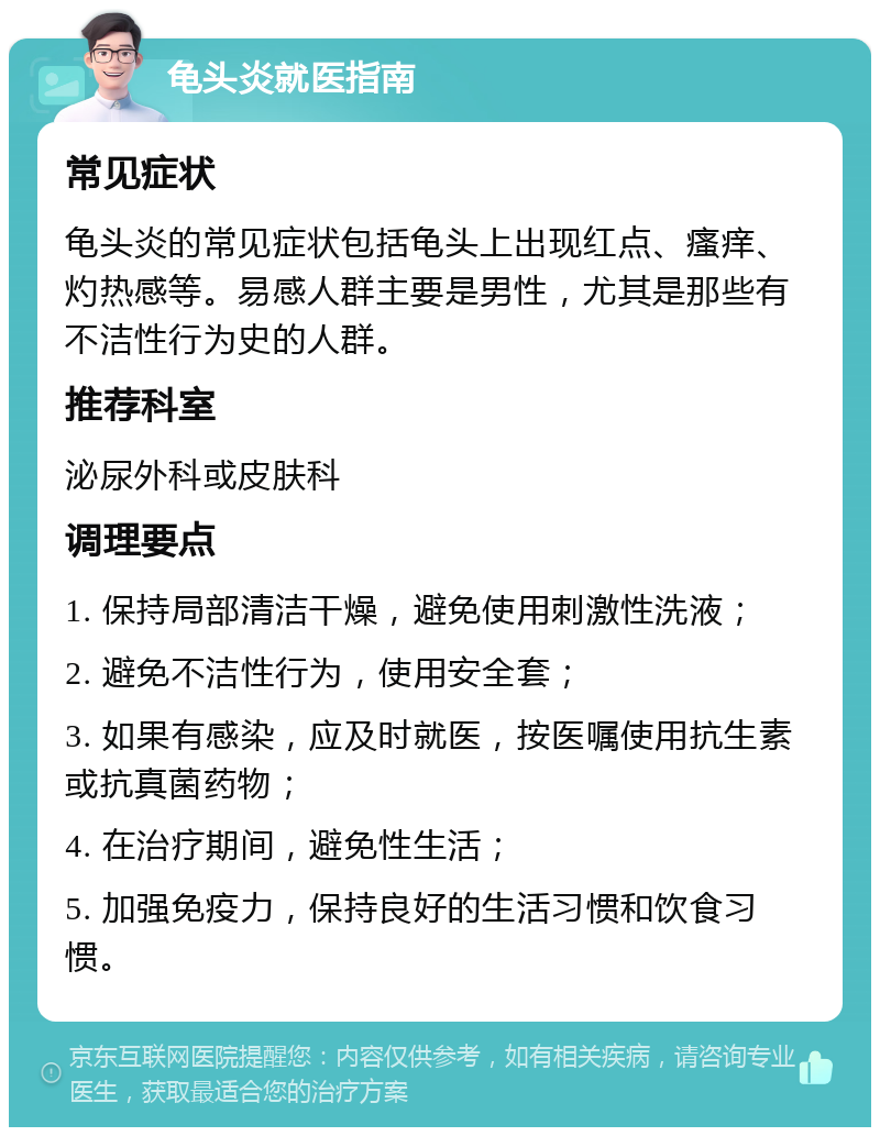 龟头炎就医指南 常见症状 龟头炎的常见症状包括龟头上出现红点、瘙痒、灼热感等。易感人群主要是男性，尤其是那些有不洁性行为史的人群。 推荐科室 泌尿外科或皮肤科 调理要点 1. 保持局部清洁干燥，避免使用刺激性洗液； 2. 避免不洁性行为，使用安全套； 3. 如果有感染，应及时就医，按医嘱使用抗生素或抗真菌药物； 4. 在治疗期间，避免性生活； 5. 加强免疫力，保持良好的生活习惯和饮食习惯。