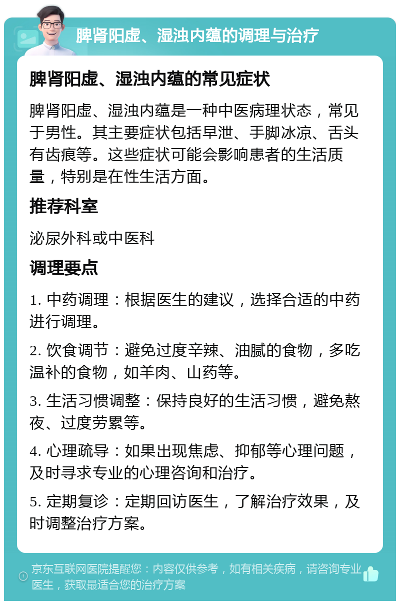 脾肾阳虚、湿浊内蕴的调理与治疗 脾肾阳虚、湿浊内蕴的常见症状 脾肾阳虚、湿浊内蕴是一种中医病理状态，常见于男性。其主要症状包括早泄、手脚冰凉、舌头有齿痕等。这些症状可能会影响患者的生活质量，特别是在性生活方面。 推荐科室 泌尿外科或中医科 调理要点 1. 中药调理：根据医生的建议，选择合适的中药进行调理。 2. 饮食调节：避免过度辛辣、油腻的食物，多吃温补的食物，如羊肉、山药等。 3. 生活习惯调整：保持良好的生活习惯，避免熬夜、过度劳累等。 4. 心理疏导：如果出现焦虑、抑郁等心理问题，及时寻求专业的心理咨询和治疗。 5. 定期复诊：定期回访医生，了解治疗效果，及时调整治疗方案。