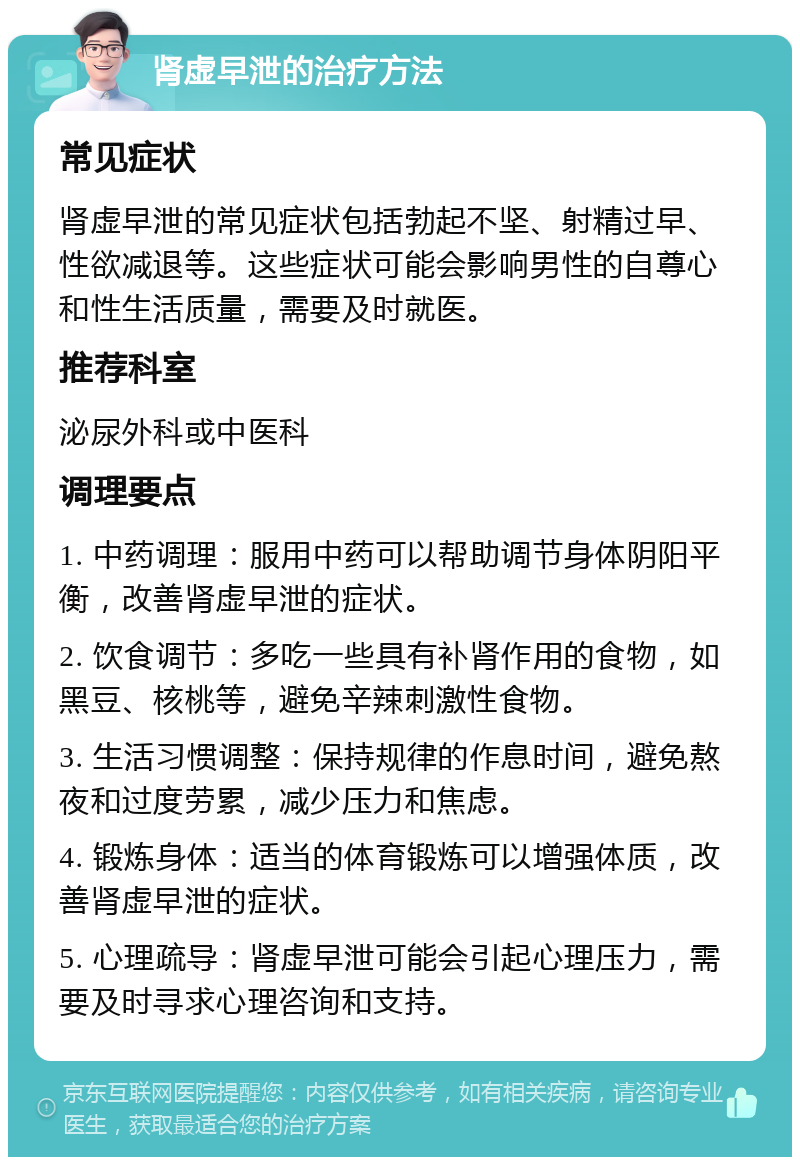 肾虚早泄的治疗方法 常见症状 肾虚早泄的常见症状包括勃起不坚、射精过早、性欲减退等。这些症状可能会影响男性的自尊心和性生活质量，需要及时就医。 推荐科室 泌尿外科或中医科 调理要点 1. 中药调理：服用中药可以帮助调节身体阴阳平衡，改善肾虚早泄的症状。 2. 饮食调节：多吃一些具有补肾作用的食物，如黑豆、核桃等，避免辛辣刺激性食物。 3. 生活习惯调整：保持规律的作息时间，避免熬夜和过度劳累，减少压力和焦虑。 4. 锻炼身体：适当的体育锻炼可以增强体质，改善肾虚早泄的症状。 5. 心理疏导：肾虚早泄可能会引起心理压力，需要及时寻求心理咨询和支持。