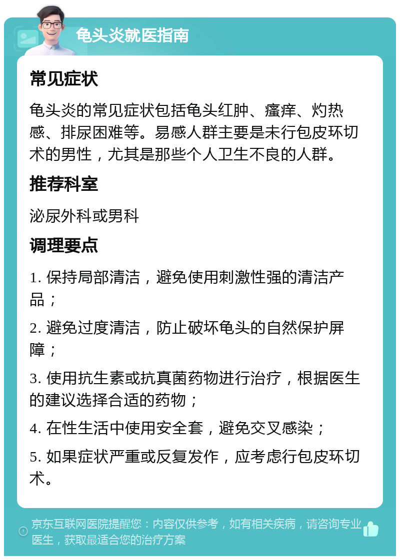 龟头炎就医指南 常见症状 龟头炎的常见症状包括龟头红肿、瘙痒、灼热感、排尿困难等。易感人群主要是未行包皮环切术的男性，尤其是那些个人卫生不良的人群。 推荐科室 泌尿外科或男科 调理要点 1. 保持局部清洁，避免使用刺激性强的清洁产品； 2. 避免过度清洁，防止破坏龟头的自然保护屏障； 3. 使用抗生素或抗真菌药物进行治疗，根据医生的建议选择合适的药物； 4. 在性生活中使用安全套，避免交叉感染； 5. 如果症状严重或反复发作，应考虑行包皮环切术。