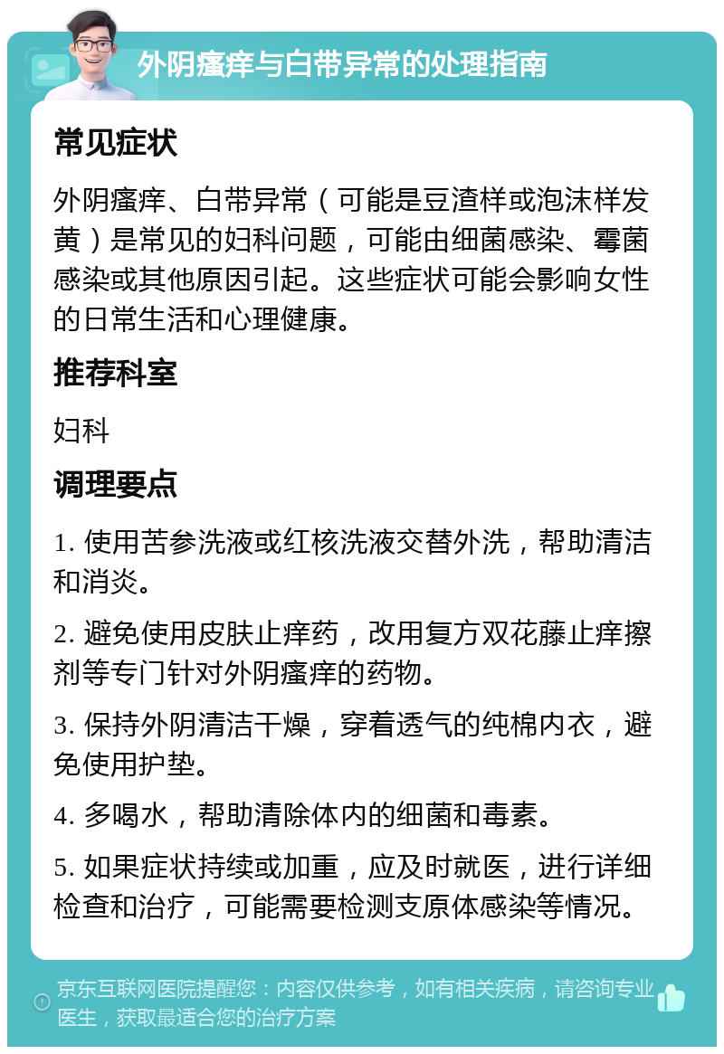 外阴瘙痒与白带异常的处理指南 常见症状 外阴瘙痒、白带异常（可能是豆渣样或泡沫样发黄）是常见的妇科问题，可能由细菌感染、霉菌感染或其他原因引起。这些症状可能会影响女性的日常生活和心理健康。 推荐科室 妇科 调理要点 1. 使用苦参洗液或红核洗液交替外洗，帮助清洁和消炎。 2. 避免使用皮肤止痒药，改用复方双花藤止痒擦剂等专门针对外阴瘙痒的药物。 3. 保持外阴清洁干燥，穿着透气的纯棉内衣，避免使用护垫。 4. 多喝水，帮助清除体内的细菌和毒素。 5. 如果症状持续或加重，应及时就医，进行详细检查和治疗，可能需要检测支原体感染等情况。