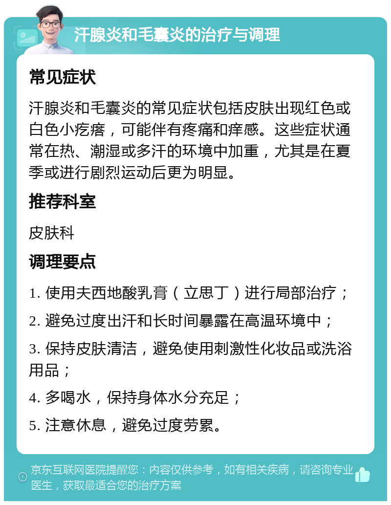 汗腺炎和毛囊炎的治疗与调理 常见症状 汗腺炎和毛囊炎的常见症状包括皮肤出现红色或白色小疙瘩，可能伴有疼痛和痒感。这些症状通常在热、潮湿或多汗的环境中加重，尤其是在夏季或进行剧烈运动后更为明显。 推荐科室 皮肤科 调理要点 1. 使用夫西地酸乳膏（立思丁）进行局部治疗； 2. 避免过度出汗和长时间暴露在高温环境中； 3. 保持皮肤清洁，避免使用刺激性化妆品或洗浴用品； 4. 多喝水，保持身体水分充足； 5. 注意休息，避免过度劳累。