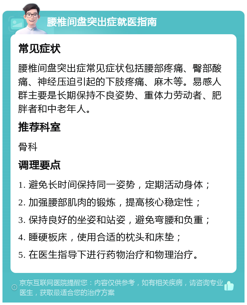 腰椎间盘突出症就医指南 常见症状 腰椎间盘突出症常见症状包括腰部疼痛、臀部酸痛、神经压迫引起的下肢疼痛、麻木等。易感人群主要是长期保持不良姿势、重体力劳动者、肥胖者和中老年人。 推荐科室 骨科 调理要点 1. 避免长时间保持同一姿势，定期活动身体； 2. 加强腰部肌肉的锻炼，提高核心稳定性； 3. 保持良好的坐姿和站姿，避免弯腰和负重； 4. 睡硬板床，使用合适的枕头和床垫； 5. 在医生指导下进行药物治疗和物理治疗。