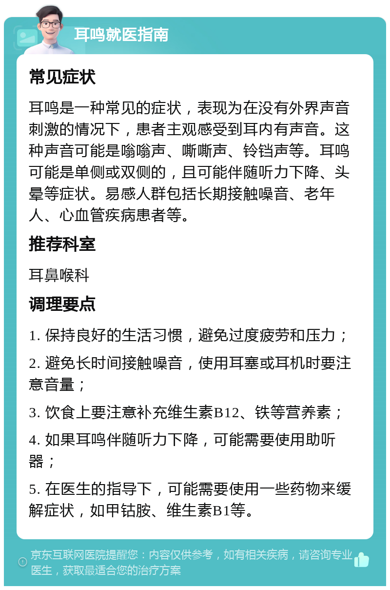 耳鸣就医指南 常见症状 耳鸣是一种常见的症状，表现为在没有外界声音刺激的情况下，患者主观感受到耳内有声音。这种声音可能是嗡嗡声、嘶嘶声、铃铛声等。耳鸣可能是单侧或双侧的，且可能伴随听力下降、头晕等症状。易感人群包括长期接触噪音、老年人、心血管疾病患者等。 推荐科室 耳鼻喉科 调理要点 1. 保持良好的生活习惯，避免过度疲劳和压力； 2. 避免长时间接触噪音，使用耳塞或耳机时要注意音量； 3. 饮食上要注意补充维生素B12、铁等营养素； 4. 如果耳鸣伴随听力下降，可能需要使用助听器； 5. 在医生的指导下，可能需要使用一些药物来缓解症状，如甲钴胺、维生素B1等。