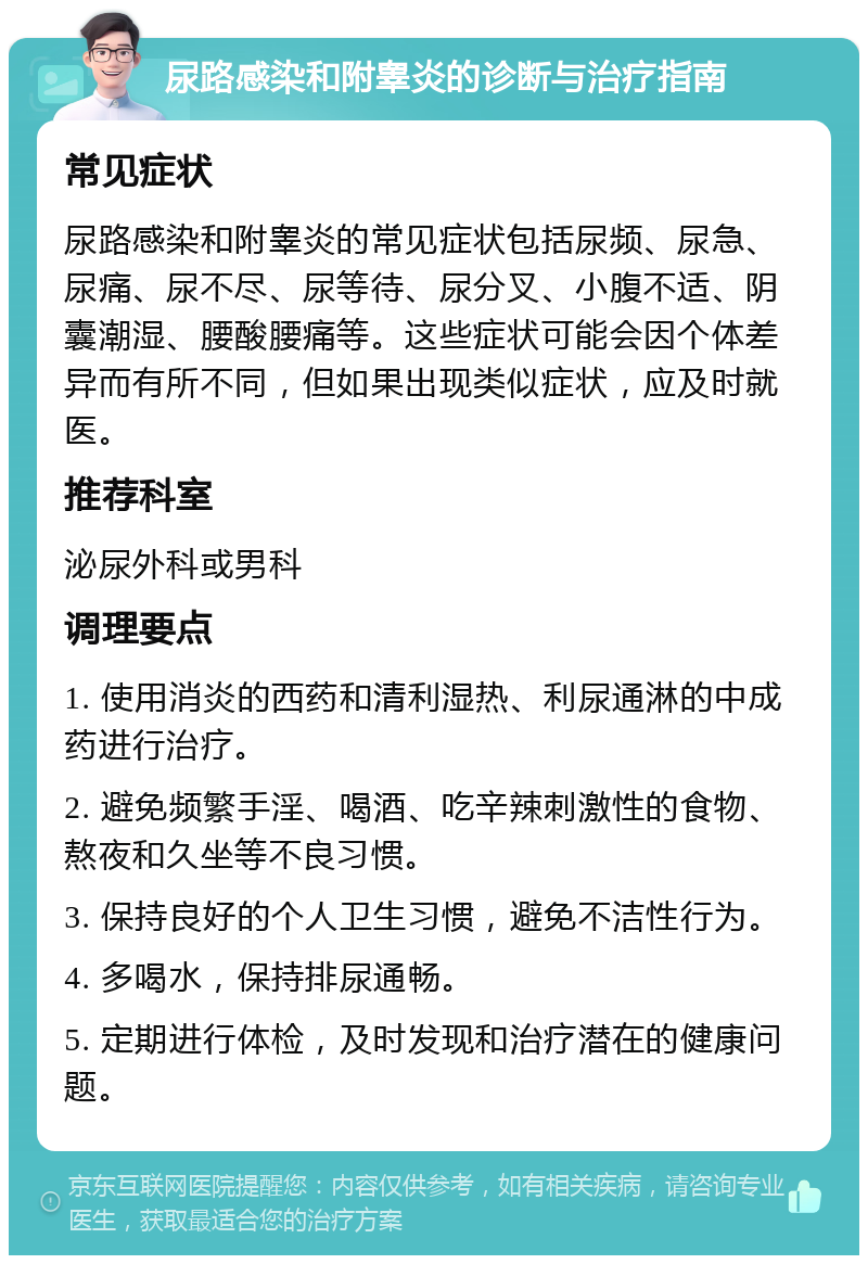 尿路感染和附睾炎的诊断与治疗指南 常见症状 尿路感染和附睾炎的常见症状包括尿频、尿急、尿痛、尿不尽、尿等待、尿分叉、小腹不适、阴囊潮湿、腰酸腰痛等。这些症状可能会因个体差异而有所不同，但如果出现类似症状，应及时就医。 推荐科室 泌尿外科或男科 调理要点 1. 使用消炎的西药和清利湿热、利尿通淋的中成药进行治疗。 2. 避免频繁手淫、喝酒、吃辛辣刺激性的食物、熬夜和久坐等不良习惯。 3. 保持良好的个人卫生习惯，避免不洁性行为。 4. 多喝水，保持排尿通畅。 5. 定期进行体检，及时发现和治疗潜在的健康问题。