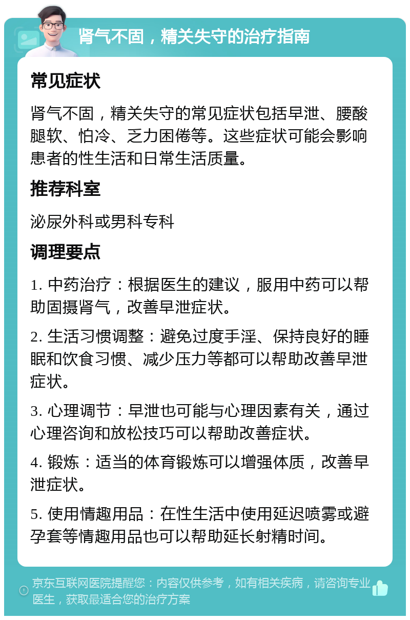 肾气不固，精关失守的治疗指南 常见症状 肾气不固，精关失守的常见症状包括早泄、腰酸腿软、怕冷、乏力困倦等。这些症状可能会影响患者的性生活和日常生活质量。 推荐科室 泌尿外科或男科专科 调理要点 1. 中药治疗：根据医生的建议，服用中药可以帮助固摄肾气，改善早泄症状。 2. 生活习惯调整：避免过度手淫、保持良好的睡眠和饮食习惯、减少压力等都可以帮助改善早泄症状。 3. 心理调节：早泄也可能与心理因素有关，通过心理咨询和放松技巧可以帮助改善症状。 4. 锻炼：适当的体育锻炼可以增强体质，改善早泄症状。 5. 使用情趣用品：在性生活中使用延迟喷雾或避孕套等情趣用品也可以帮助延长射精时间。