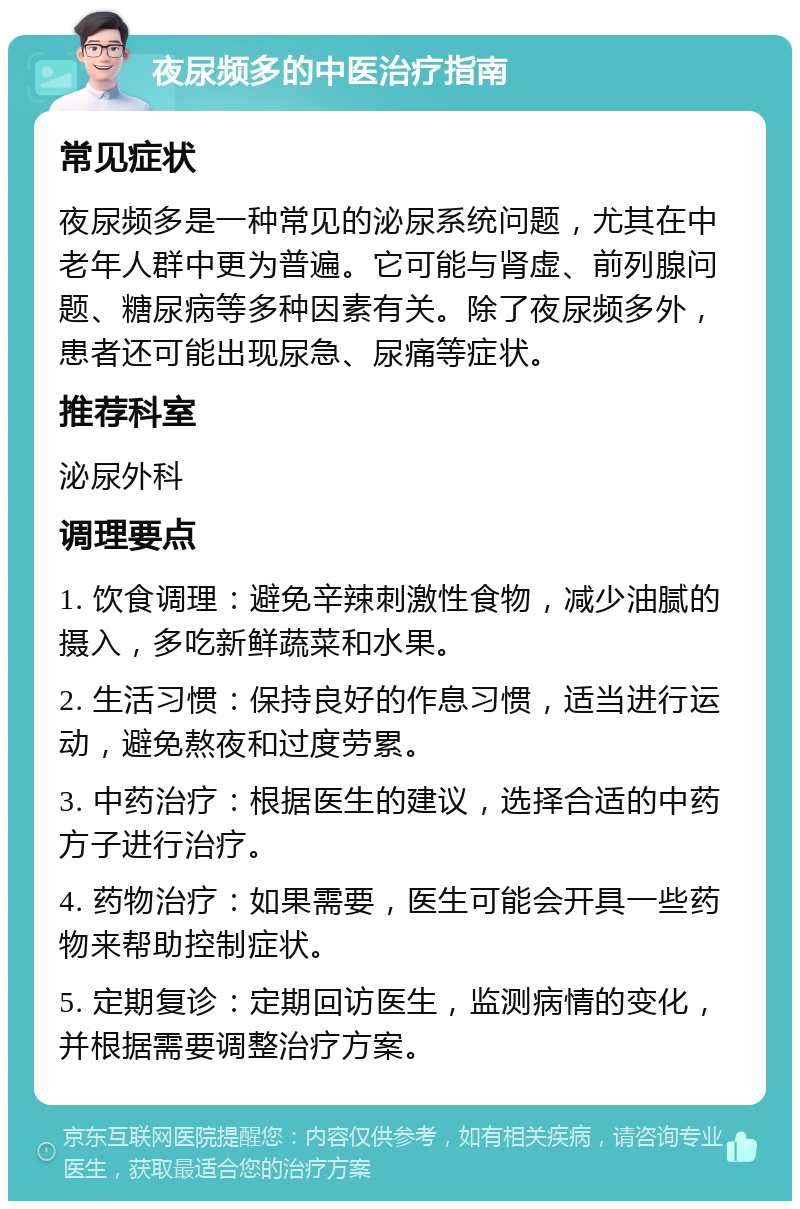 夜尿频多的中医治疗指南 常见症状 夜尿频多是一种常见的泌尿系统问题，尤其在中老年人群中更为普遍。它可能与肾虚、前列腺问题、糖尿病等多种因素有关。除了夜尿频多外，患者还可能出现尿急、尿痛等症状。 推荐科室 泌尿外科 调理要点 1. 饮食调理：避免辛辣刺激性食物，减少油腻的摄入，多吃新鲜蔬菜和水果。 2. 生活习惯：保持良好的作息习惯，适当进行运动，避免熬夜和过度劳累。 3. 中药治疗：根据医生的建议，选择合适的中药方子进行治疗。 4. 药物治疗：如果需要，医生可能会开具一些药物来帮助控制症状。 5. 定期复诊：定期回访医生，监测病情的变化，并根据需要调整治疗方案。