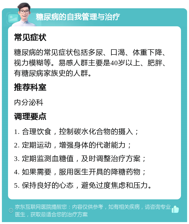 糖尿病的自我管理与治疗 常见症状 糖尿病的常见症状包括多尿、口渴、体重下降、视力模糊等。易感人群主要是40岁以上、肥胖、有糖尿病家族史的人群。 推荐科室 内分泌科 调理要点 1. 合理饮食，控制碳水化合物的摄入； 2. 定期运动，增强身体的代谢能力； 3. 定期监测血糖值，及时调整治疗方案； 4. 如果需要，服用医生开具的降糖药物； 5. 保持良好的心态，避免过度焦虑和压力。