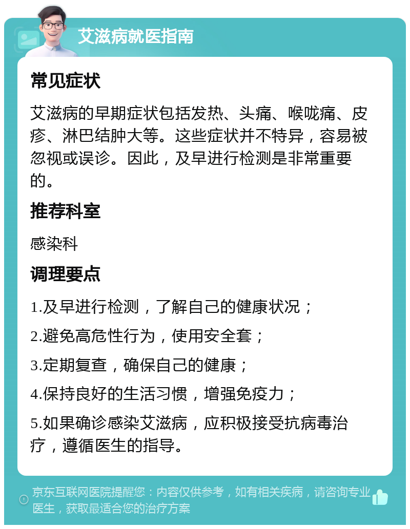 艾滋病就医指南 常见症状 艾滋病的早期症状包括发热、头痛、喉咙痛、皮疹、淋巴结肿大等。这些症状并不特异，容易被忽视或误诊。因此，及早进行检测是非常重要的。 推荐科室 感染科 调理要点 1.及早进行检测，了解自己的健康状况； 2.避免高危性行为，使用安全套； 3.定期复查，确保自己的健康； 4.保持良好的生活习惯，增强免疫力； 5.如果确诊感染艾滋病，应积极接受抗病毒治疗，遵循医生的指导。