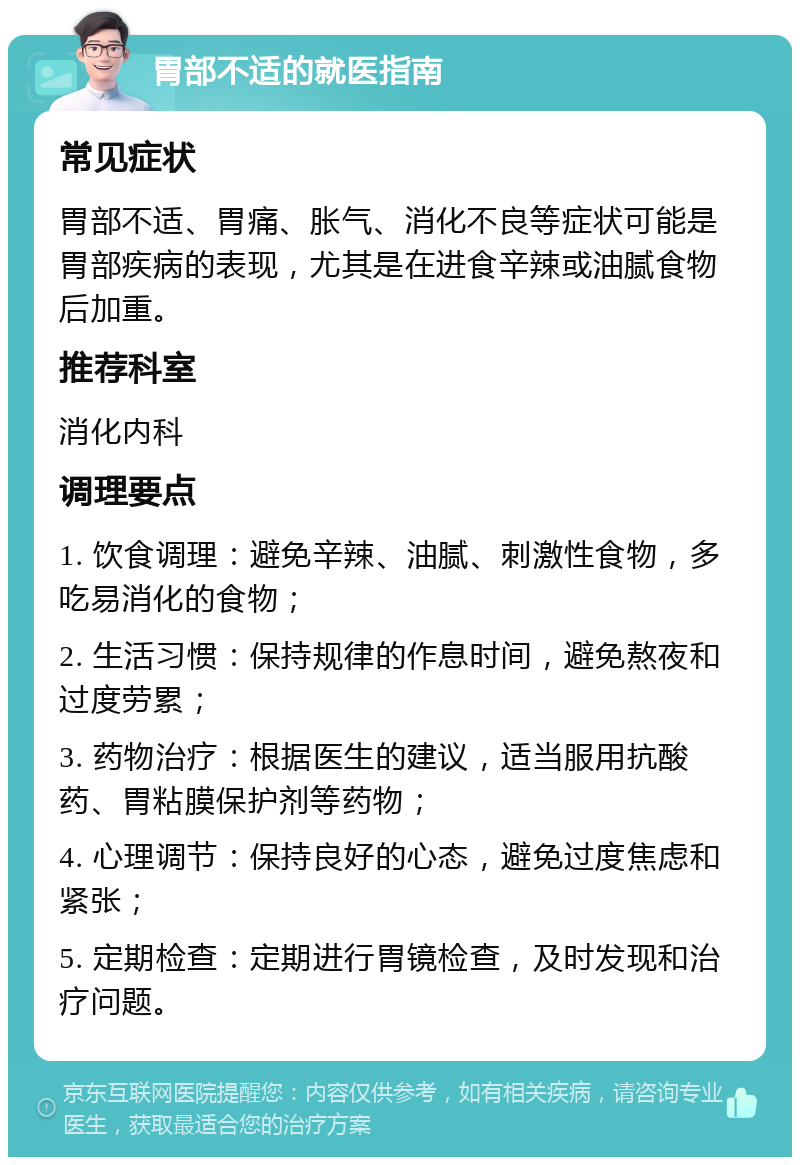 胃部不适的就医指南 常见症状 胃部不适、胃痛、胀气、消化不良等症状可能是胃部疾病的表现，尤其是在进食辛辣或油腻食物后加重。 推荐科室 消化内科 调理要点 1. 饮食调理：避免辛辣、油腻、刺激性食物，多吃易消化的食物； 2. 生活习惯：保持规律的作息时间，避免熬夜和过度劳累； 3. 药物治疗：根据医生的建议，适当服用抗酸药、胃粘膜保护剂等药物； 4. 心理调节：保持良好的心态，避免过度焦虑和紧张； 5. 定期检查：定期进行胃镜检查，及时发现和治疗问题。