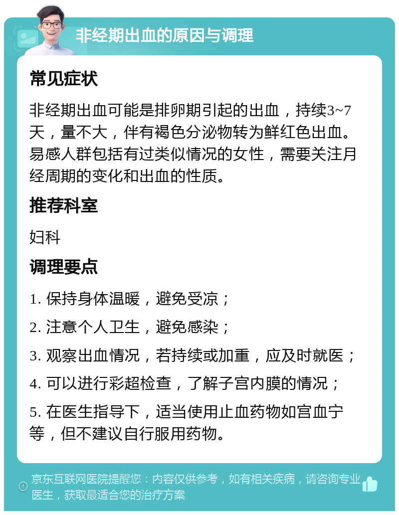 非经期出血的原因与调理 常见症状 非经期出血可能是排卵期引起的出血，持续3~7天，量不大，伴有褐色分泌物转为鲜红色出血。易感人群包括有过类似情况的女性，需要关注月经周期的变化和出血的性质。 推荐科室 妇科 调理要点 1. 保持身体温暖，避免受凉； 2. 注意个人卫生，避免感染； 3. 观察出血情况，若持续或加重，应及时就医； 4. 可以进行彩超检查，了解子宫内膜的情况； 5. 在医生指导下，适当使用止血药物如宫血宁等，但不建议自行服用药物。