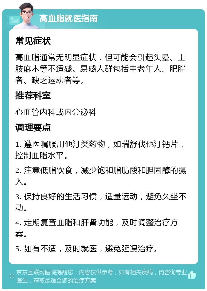 高血脂就医指南 常见症状 高血脂通常无明显症状，但可能会引起头晕、上肢麻木等不适感。易感人群包括中老年人、肥胖者、缺乏运动者等。 推荐科室 心血管内科或内分泌科 调理要点 1. 遵医嘱服用他汀类药物，如瑞舒伐他汀钙片，控制血脂水平。 2. 注意低脂饮食，减少饱和脂肪酸和胆固醇的摄入。 3. 保持良好的生活习惯，适量运动，避免久坐不动。 4. 定期复查血脂和肝肾功能，及时调整治疗方案。 5. 如有不适，及时就医，避免延误治疗。