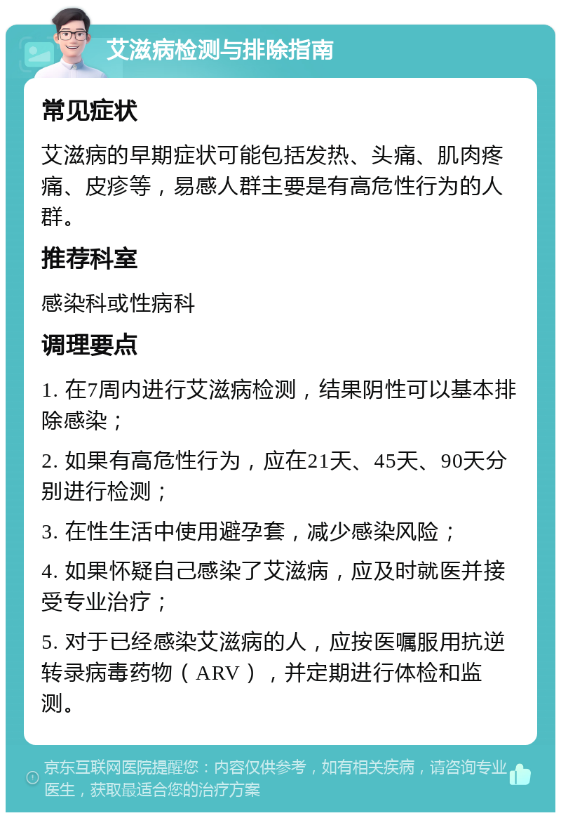 艾滋病检测与排除指南 常见症状 艾滋病的早期症状可能包括发热、头痛、肌肉疼痛、皮疹等，易感人群主要是有高危性行为的人群。 推荐科室 感染科或性病科 调理要点 1. 在7周内进行艾滋病检测，结果阴性可以基本排除感染； 2. 如果有高危性行为，应在21天、45天、90天分别进行检测； 3. 在性生活中使用避孕套，减少感染风险； 4. 如果怀疑自己感染了艾滋病，应及时就医并接受专业治疗； 5. 对于已经感染艾滋病的人，应按医嘱服用抗逆转录病毒药物（ARV），并定期进行体检和监测。