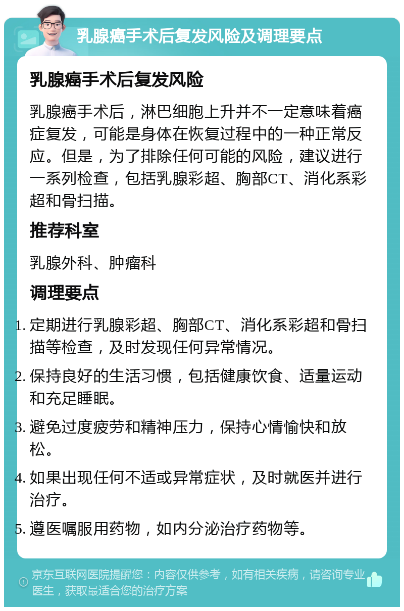 乳腺癌手术后复发风险及调理要点 乳腺癌手术后复发风险 乳腺癌手术后，淋巴细胞上升并不一定意味着癌症复发，可能是身体在恢复过程中的一种正常反应。但是，为了排除任何可能的风险，建议进行一系列检查，包括乳腺彩超、胸部CT、消化系彩超和骨扫描。 推荐科室 乳腺外科、肿瘤科 调理要点 定期进行乳腺彩超、胸部CT、消化系彩超和骨扫描等检查，及时发现任何异常情况。 保持良好的生活习惯，包括健康饮食、适量运动和充足睡眠。 避免过度疲劳和精神压力，保持心情愉快和放松。 如果出现任何不适或异常症状，及时就医并进行治疗。 遵医嘱服用药物，如内分泌治疗药物等。