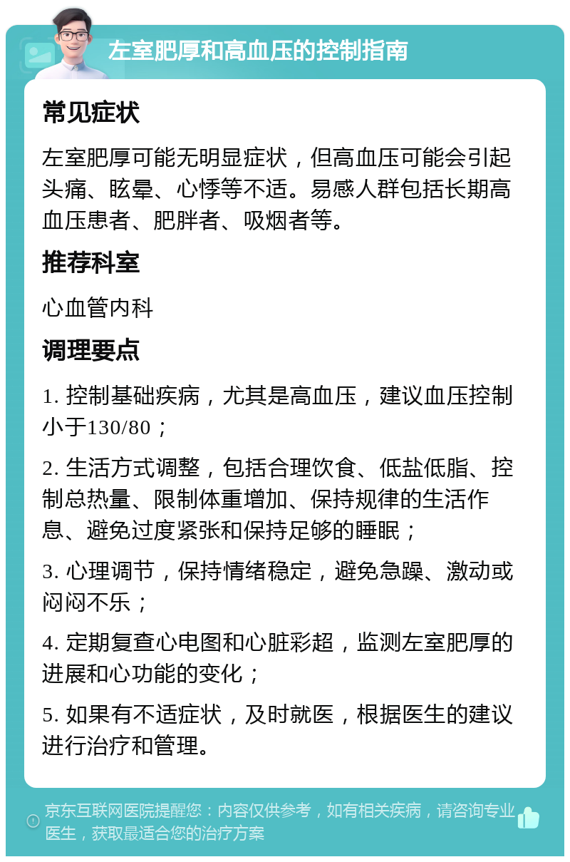 左室肥厚和高血压的控制指南 常见症状 左室肥厚可能无明显症状，但高血压可能会引起头痛、眩晕、心悸等不适。易感人群包括长期高血压患者、肥胖者、吸烟者等。 推荐科室 心血管内科 调理要点 1. 控制基础疾病，尤其是高血压，建议血压控制小于130/80； 2. 生活方式调整，包括合理饮食、低盐低脂、控制总热量、限制体重增加、保持规律的生活作息、避免过度紧张和保持足够的睡眠； 3. 心理调节，保持情绪稳定，避免急躁、激动或闷闷不乐； 4. 定期复查心电图和心脏彩超，监测左室肥厚的进展和心功能的变化； 5. 如果有不适症状，及时就医，根据医生的建议进行治疗和管理。