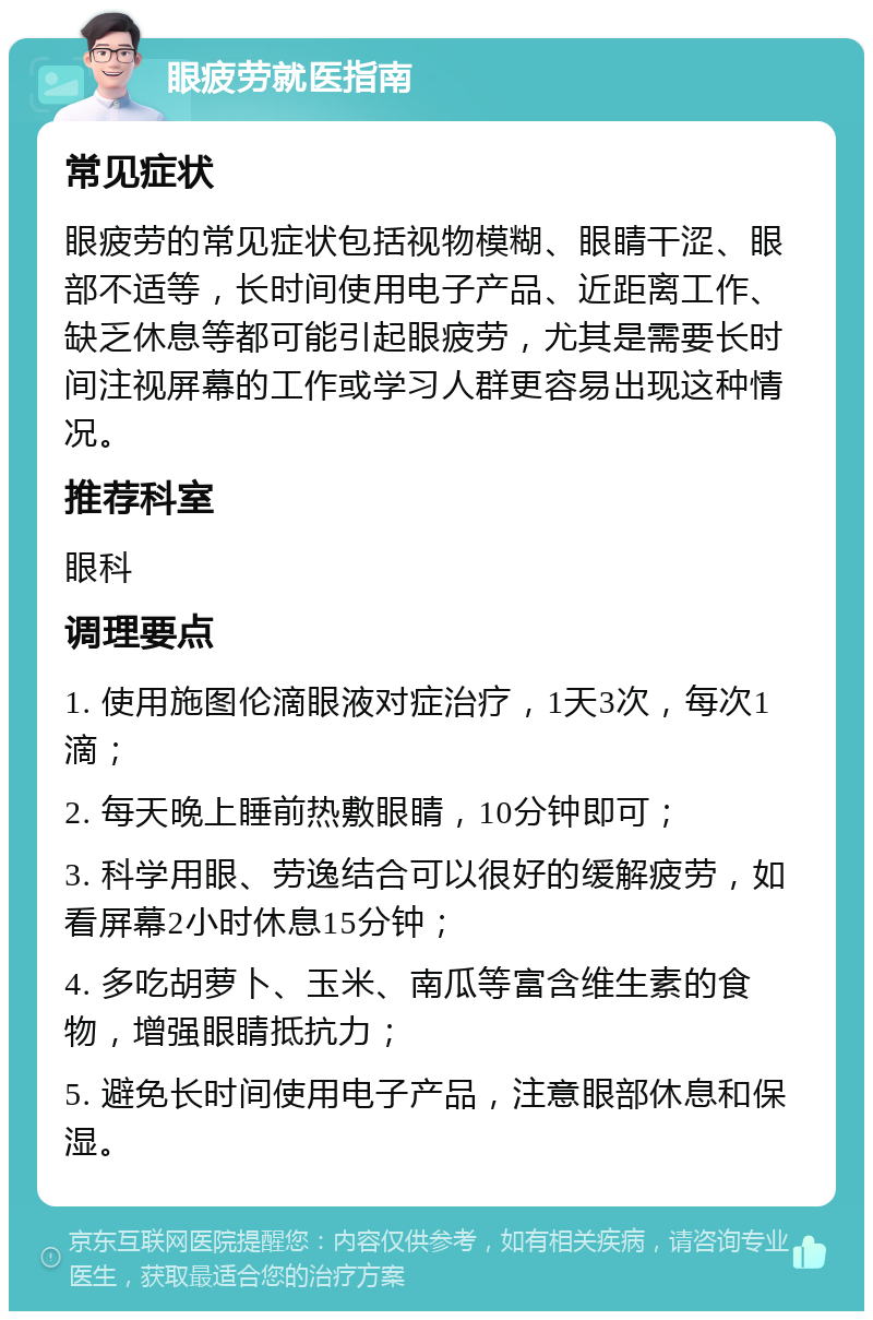 眼疲劳就医指南 常见症状 眼疲劳的常见症状包括视物模糊、眼睛干涩、眼部不适等，长时间使用电子产品、近距离工作、缺乏休息等都可能引起眼疲劳，尤其是需要长时间注视屏幕的工作或学习人群更容易出现这种情况。 推荐科室 眼科 调理要点 1. 使用施图伦滴眼液对症治疗，1天3次，每次1滴； 2. 每天晚上睡前热敷眼睛，10分钟即可； 3. 科学用眼、劳逸结合可以很好的缓解疲劳，如看屏幕2小时休息15分钟； 4. 多吃胡萝卜、玉米、南瓜等富含维生素的食物，增强眼睛抵抗力； 5. 避免长时间使用电子产品，注意眼部休息和保湿。