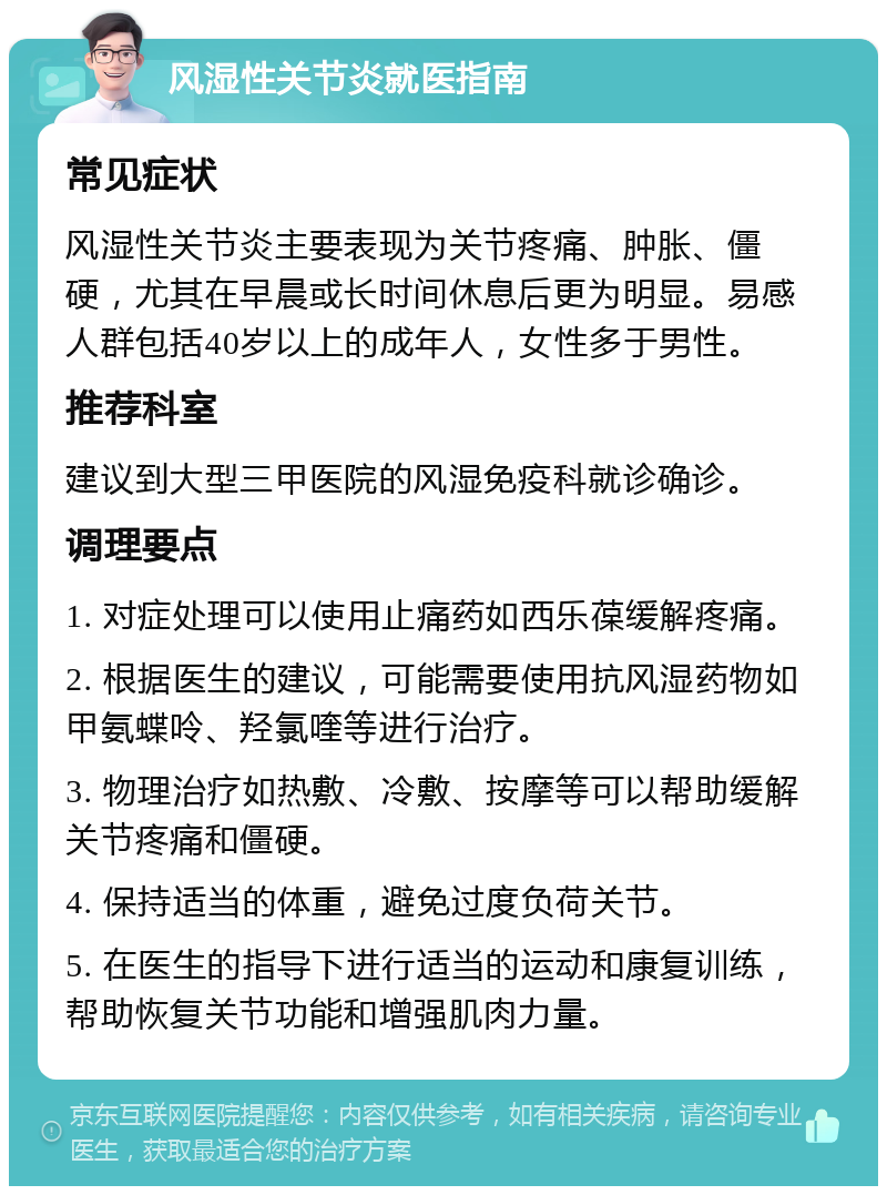 风湿性关节炎就医指南 常见症状 风湿性关节炎主要表现为关节疼痛、肿胀、僵硬，尤其在早晨或长时间休息后更为明显。易感人群包括40岁以上的成年人，女性多于男性。 推荐科室 建议到大型三甲医院的风湿免疫科就诊确诊。 调理要点 1. 对症处理可以使用止痛药如西乐葆缓解疼痛。 2. 根据医生的建议，可能需要使用抗风湿药物如甲氨蝶呤、羟氯喹等进行治疗。 3. 物理治疗如热敷、冷敷、按摩等可以帮助缓解关节疼痛和僵硬。 4. 保持适当的体重，避免过度负荷关节。 5. 在医生的指导下进行适当的运动和康复训练，帮助恢复关节功能和增强肌肉力量。