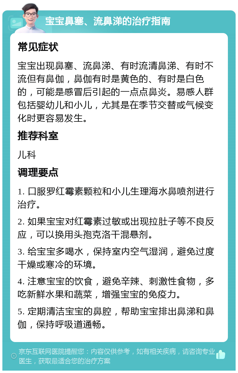 宝宝鼻塞、流鼻涕的治疗指南 常见症状 宝宝出现鼻塞、流鼻涕、有时流清鼻涕、有时不流但有鼻伽，鼻伽有时是黄色的、有时是白色的，可能是感冒后引起的一点点鼻炎。易感人群包括婴幼儿和小儿，尤其是在季节交替或气候变化时更容易发生。 推荐科室 儿科 调理要点 1. 口服罗红霉素颗粒和小儿生理海水鼻喷剂进行治疗。 2. 如果宝宝对红霉素过敏或出现拉肚子等不良反应，可以换用头孢克洛干混悬剂。 3. 给宝宝多喝水，保持室内空气湿润，避免过度干燥或寒冷的环境。 4. 注意宝宝的饮食，避免辛辣、刺激性食物，多吃新鲜水果和蔬菜，增强宝宝的免疫力。 5. 定期清洁宝宝的鼻腔，帮助宝宝排出鼻涕和鼻伽，保持呼吸道通畅。