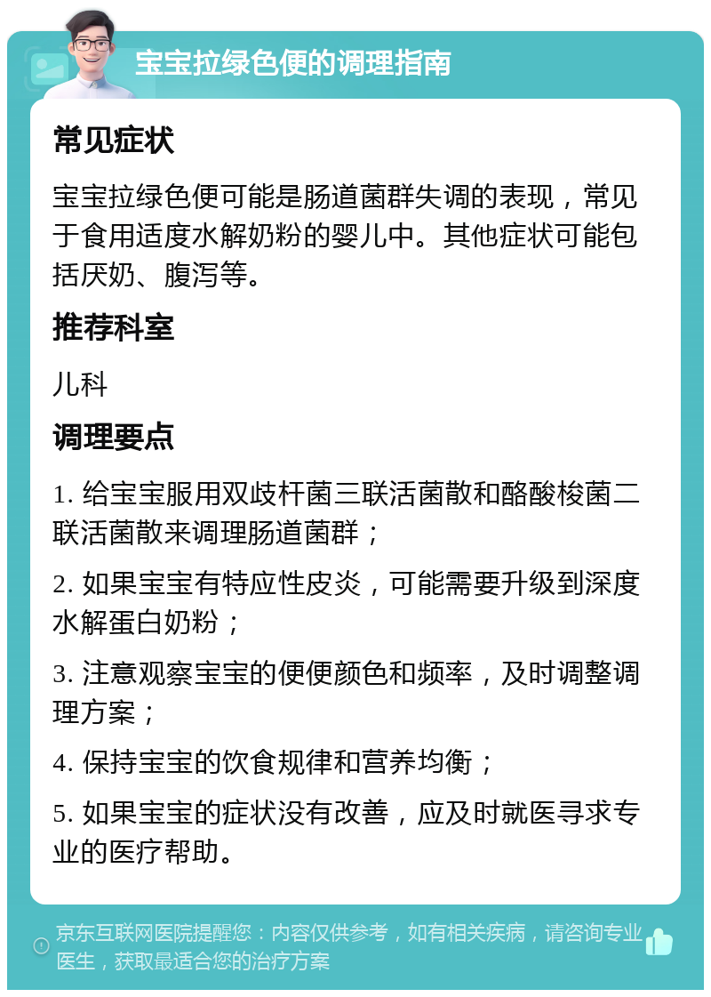 宝宝拉绿色便的调理指南 常见症状 宝宝拉绿色便可能是肠道菌群失调的表现，常见于食用适度水解奶粉的婴儿中。其他症状可能包括厌奶、腹泻等。 推荐科室 儿科 调理要点 1. 给宝宝服用双歧杆菌三联活菌散和酪酸梭菌二联活菌散来调理肠道菌群； 2. 如果宝宝有特应性皮炎，可能需要升级到深度水解蛋白奶粉； 3. 注意观察宝宝的便便颜色和频率，及时调整调理方案； 4. 保持宝宝的饮食规律和营养均衡； 5. 如果宝宝的症状没有改善，应及时就医寻求专业的医疗帮助。