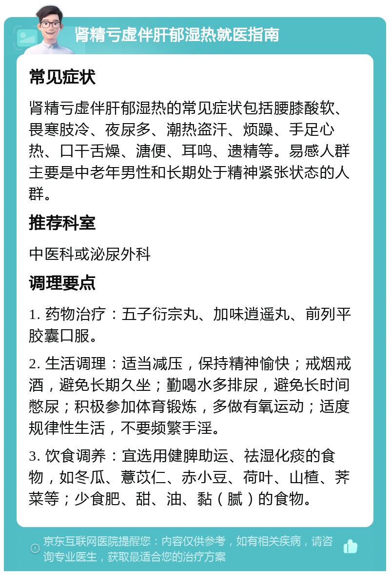 肾精亏虚伴肝郁湿热就医指南 常见症状 肾精亏虚伴肝郁湿热的常见症状包括腰膝酸软、畏寒肢冷、夜尿多、潮热盗汗、烦躁、手足心热、口干舌燥、溏便、耳鸣、遗精等。易感人群主要是中老年男性和长期处于精神紧张状态的人群。 推荐科室 中医科或泌尿外科 调理要点 1. 药物治疗：五子衍宗丸、加味逍遥丸、前列平胶囊口服。 2. 生活调理：适当减压，保持精神愉快；戒烟戒酒，避免长期久坐；勤喝水多排尿，避免长时间憋尿；积极参加体育锻炼，多做有氧运动；适度规律性生活，不要频繁手淫。 3. 饮食调养：宜选用健脾助运、祛湿化痰的食物，如冬瓜、薏苡仁、赤小豆、荷叶、山楂、荠菜等；少食肥、甜、油、黏（腻）的食物。