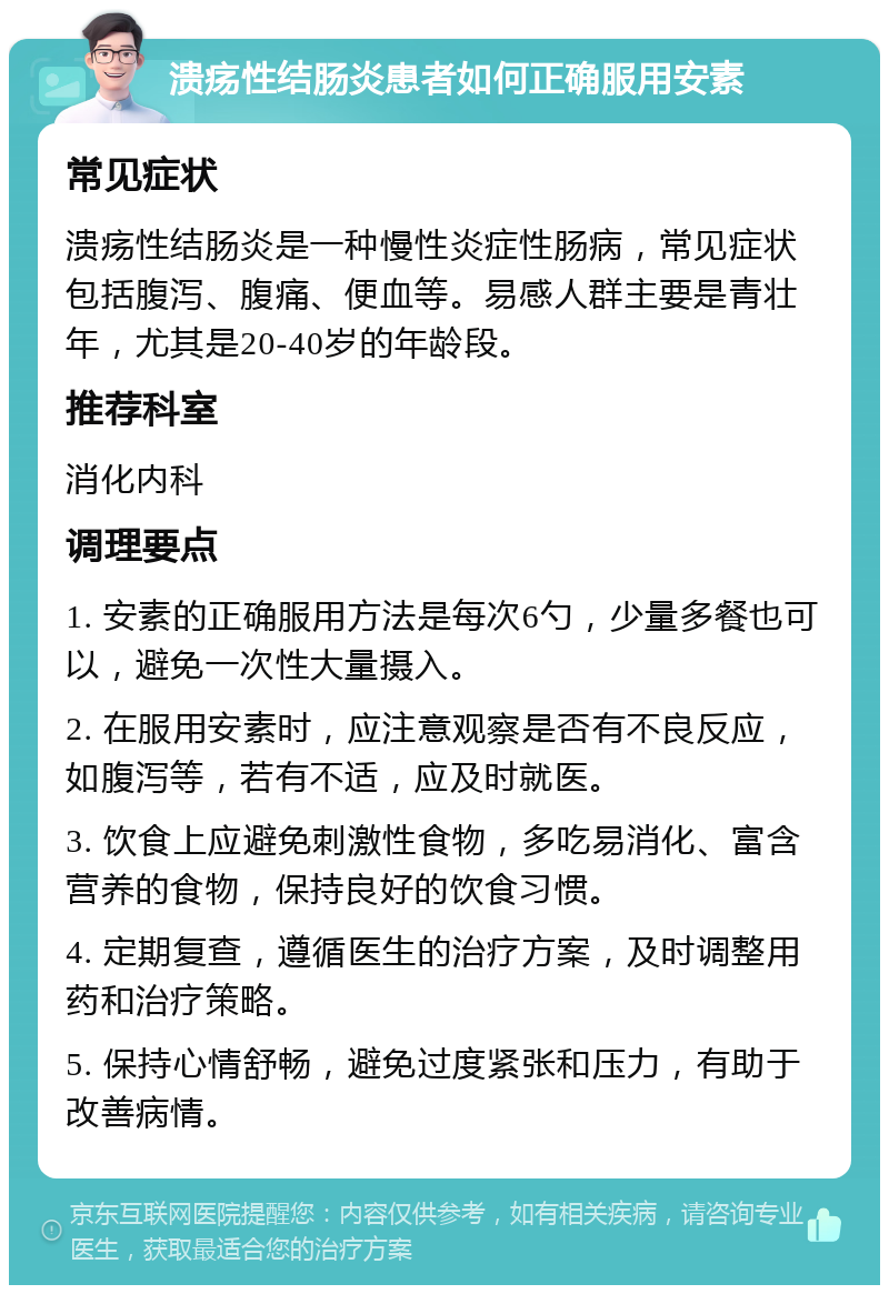 溃疡性结肠炎患者如何正确服用安素 常见症状 溃疡性结肠炎是一种慢性炎症性肠病，常见症状包括腹泻、腹痛、便血等。易感人群主要是青壮年，尤其是20-40岁的年龄段。 推荐科室 消化内科 调理要点 1. 安素的正确服用方法是每次6勺，少量多餐也可以，避免一次性大量摄入。 2. 在服用安素时，应注意观察是否有不良反应，如腹泻等，若有不适，应及时就医。 3. 饮食上应避免刺激性食物，多吃易消化、富含营养的食物，保持良好的饮食习惯。 4. 定期复查，遵循医生的治疗方案，及时调整用药和治疗策略。 5. 保持心情舒畅，避免过度紧张和压力，有助于改善病情。