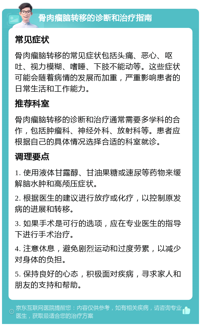 骨肉瘤脑转移的诊断和治疗指南 常见症状 骨肉瘤脑转移的常见症状包括头痛、恶心、呕吐、视力模糊、嗜睡、下肢不能动等。这些症状可能会随着病情的发展而加重，严重影响患者的日常生活和工作能力。 推荐科室 骨肉瘤脑转移的诊断和治疗通常需要多学科的合作，包括肿瘤科、神经外科、放射科等。患者应根据自己的具体情况选择合适的科室就诊。 调理要点 1. 使用液体甘露醇、甘油果糖或速尿等药物来缓解脑水肿和高颅压症状。 2. 根据医生的建议进行放疗或化疗，以控制原发病的进展和转移。 3. 如果手术是可行的选项，应在专业医生的指导下进行手术治疗。 4. 注意休息，避免剧烈运动和过度劳累，以减少对身体的负担。 5. 保持良好的心态，积极面对疾病，寻求家人和朋友的支持和帮助。