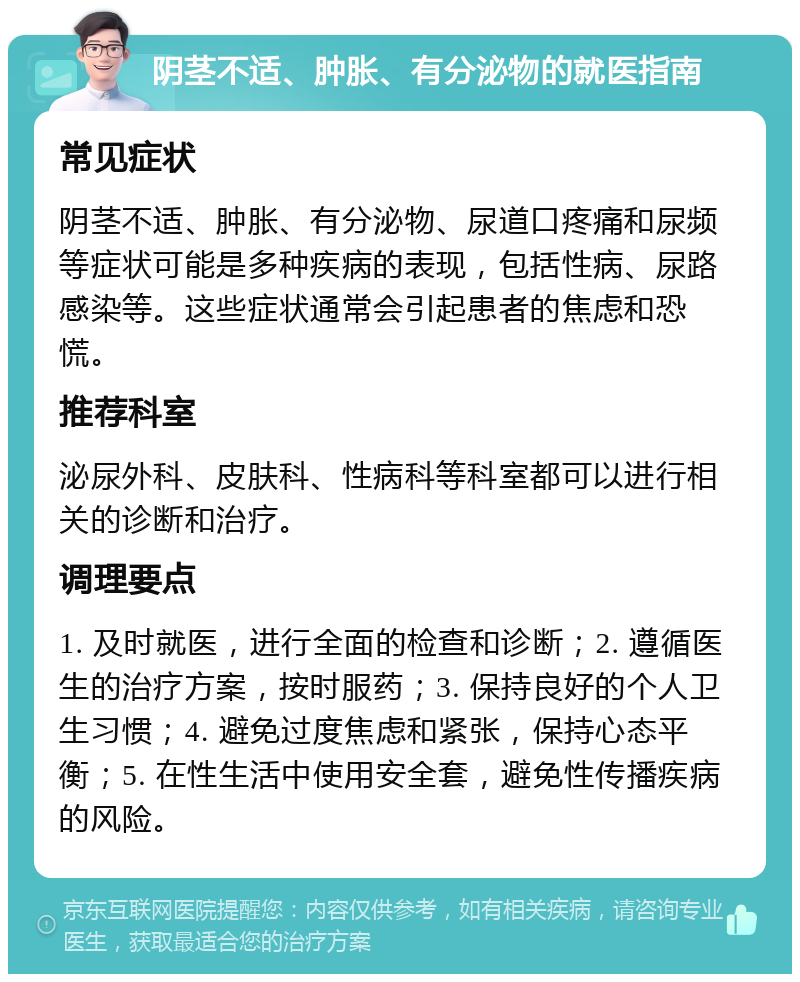 阴茎不适、肿胀、有分泌物的就医指南 常见症状 阴茎不适、肿胀、有分泌物、尿道口疼痛和尿频等症状可能是多种疾病的表现，包括性病、尿路感染等。这些症状通常会引起患者的焦虑和恐慌。 推荐科室 泌尿外科、皮肤科、性病科等科室都可以进行相关的诊断和治疗。 调理要点 1. 及时就医，进行全面的检查和诊断；2. 遵循医生的治疗方案，按时服药；3. 保持良好的个人卫生习惯；4. 避免过度焦虑和紧张，保持心态平衡；5. 在性生活中使用安全套，避免性传播疾病的风险。