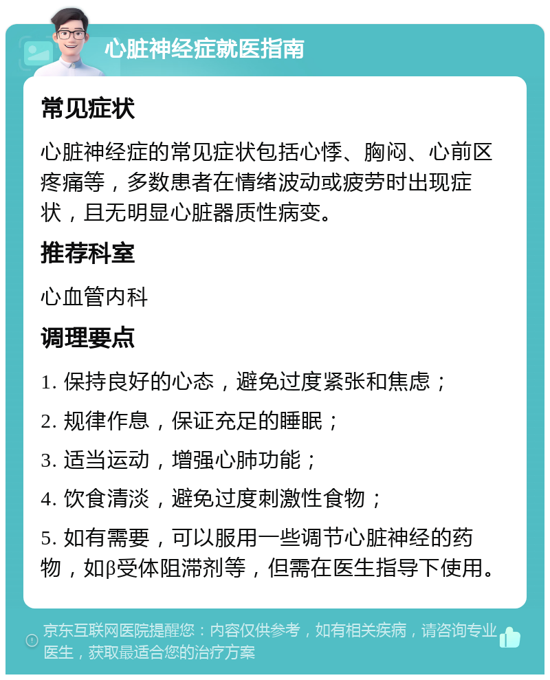 心脏神经症就医指南 常见症状 心脏神经症的常见症状包括心悸、胸闷、心前区疼痛等，多数患者在情绪波动或疲劳时出现症状，且无明显心脏器质性病变。 推荐科室 心血管内科 调理要点 1. 保持良好的心态，避免过度紧张和焦虑； 2. 规律作息，保证充足的睡眠； 3. 适当运动，增强心肺功能； 4. 饮食清淡，避免过度刺激性食物； 5. 如有需要，可以服用一些调节心脏神经的药物，如β受体阻滞剂等，但需在医生指导下使用。