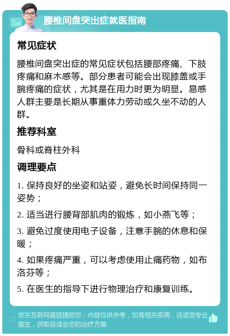 腰椎间盘突出症就医指南 常见症状 腰椎间盘突出症的常见症状包括腰部疼痛、下肢疼痛和麻木感等。部分患者可能会出现膝盖或手腕疼痛的症状，尤其是在用力时更为明显。易感人群主要是长期从事重体力劳动或久坐不动的人群。 推荐科室 骨科或脊柱外科 调理要点 1. 保持良好的坐姿和站姿，避免长时间保持同一姿势； 2. 适当进行腰背部肌肉的锻炼，如小燕飞等； 3. 避免过度使用电子设备，注意手腕的休息和保暖； 4. 如果疼痛严重，可以考虑使用止痛药物，如布洛芬等； 5. 在医生的指导下进行物理治疗和康复训练。