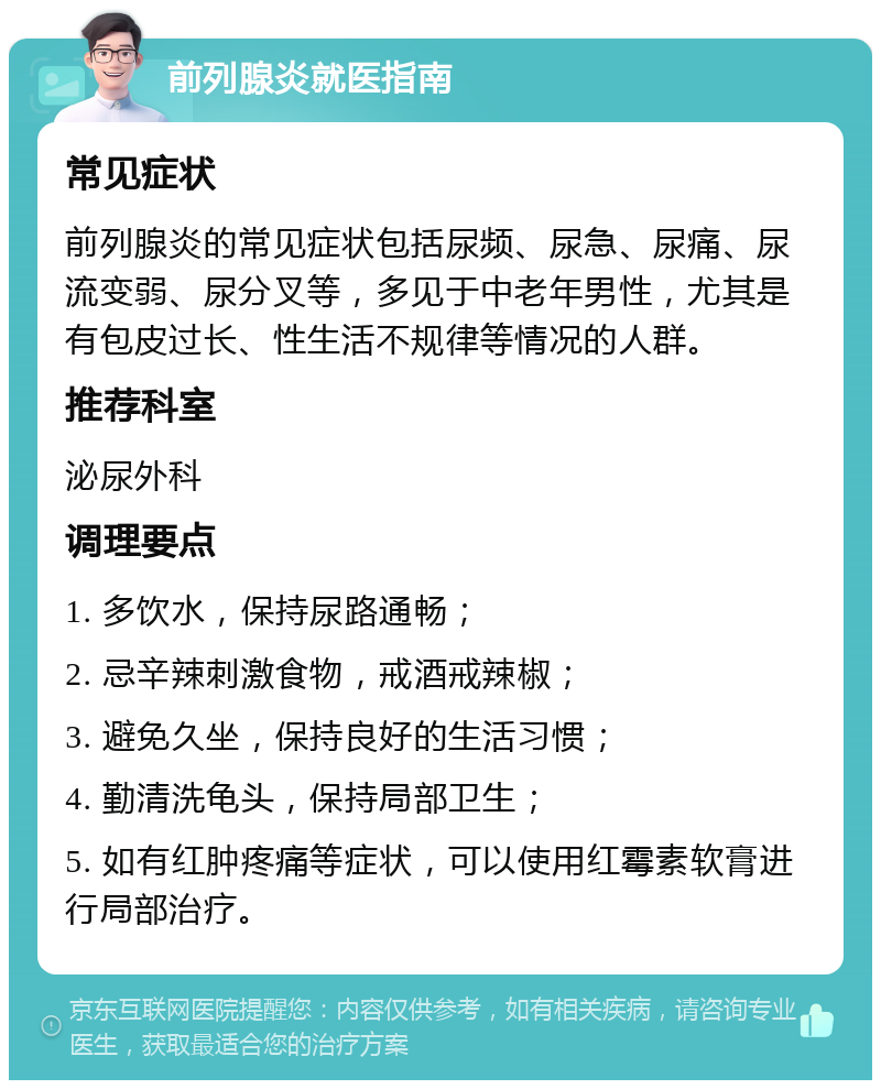 前列腺炎就医指南 常见症状 前列腺炎的常见症状包括尿频、尿急、尿痛、尿流变弱、尿分叉等，多见于中老年男性，尤其是有包皮过长、性生活不规律等情况的人群。 推荐科室 泌尿外科 调理要点 1. 多饮水，保持尿路通畅； 2. 忌辛辣刺激食物，戒酒戒辣椒； 3. 避免久坐，保持良好的生活习惯； 4. 勤清洗龟头，保持局部卫生； 5. 如有红肿疼痛等症状，可以使用红霉素软膏进行局部治疗。