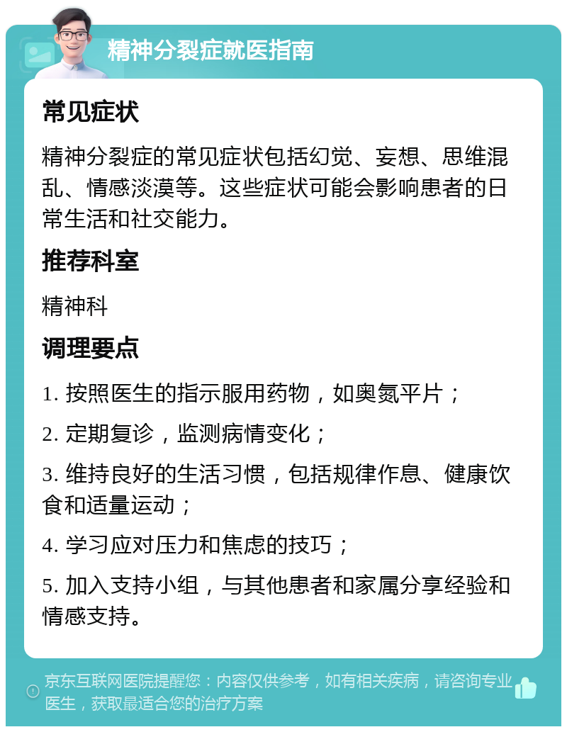 精神分裂症就医指南 常见症状 精神分裂症的常见症状包括幻觉、妄想、思维混乱、情感淡漠等。这些症状可能会影响患者的日常生活和社交能力。 推荐科室 精神科 调理要点 1. 按照医生的指示服用药物，如奥氮平片； 2. 定期复诊，监测病情变化； 3. 维持良好的生活习惯，包括规律作息、健康饮食和适量运动； 4. 学习应对压力和焦虑的技巧； 5. 加入支持小组，与其他患者和家属分享经验和情感支持。