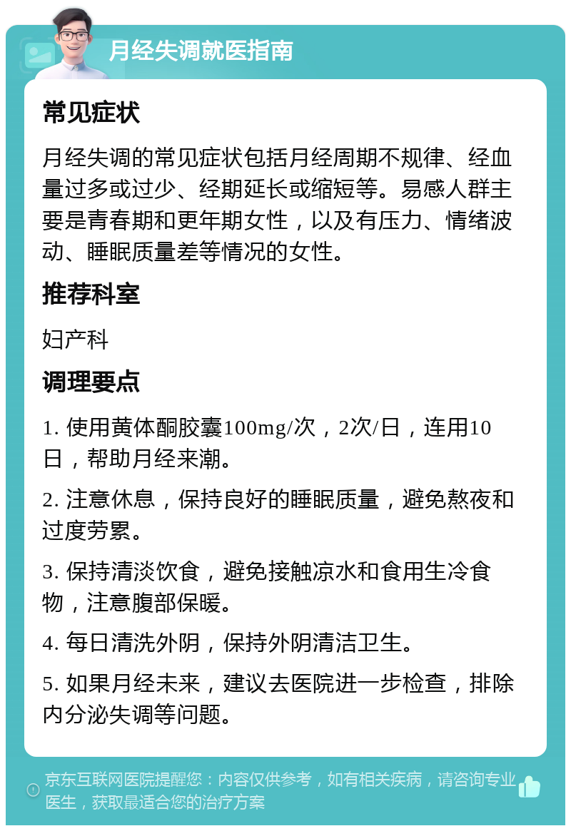 月经失调就医指南 常见症状 月经失调的常见症状包括月经周期不规律、经血量过多或过少、经期延长或缩短等。易感人群主要是青春期和更年期女性，以及有压力、情绪波动、睡眠质量差等情况的女性。 推荐科室 妇产科 调理要点 1. 使用黄体酮胶囊100mg/次，2次/日，连用10日，帮助月经来潮。 2. 注意休息，保持良好的睡眠质量，避免熬夜和过度劳累。 3. 保持清淡饮食，避免接触凉水和食用生冷食物，注意腹部保暖。 4. 每日清洗外阴，保持外阴清洁卫生。 5. 如果月经未来，建议去医院进一步检查，排除内分泌失调等问题。