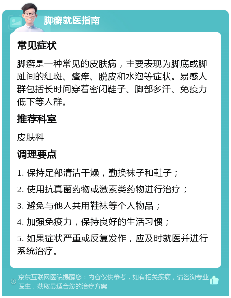 脚癣就医指南 常见症状 脚癣是一种常见的皮肤病，主要表现为脚底或脚趾间的红斑、瘙痒、脱皮和水泡等症状。易感人群包括长时间穿着密闭鞋子、脚部多汗、免疫力低下等人群。 推荐科室 皮肤科 调理要点 1. 保持足部清洁干燥，勤换袜子和鞋子； 2. 使用抗真菌药物或激素类药物进行治疗； 3. 避免与他人共用鞋袜等个人物品； 4. 加强免疫力，保持良好的生活习惯； 5. 如果症状严重或反复发作，应及时就医并进行系统治疗。