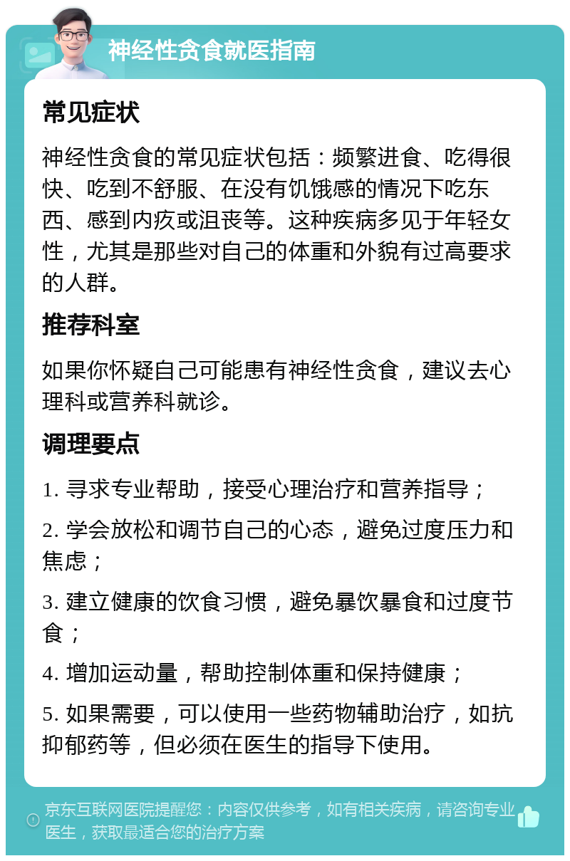 神经性贪食就医指南 常见症状 神经性贪食的常见症状包括：频繁进食、吃得很快、吃到不舒服、在没有饥饿感的情况下吃东西、感到内疚或沮丧等。这种疾病多见于年轻女性，尤其是那些对自己的体重和外貌有过高要求的人群。 推荐科室 如果你怀疑自己可能患有神经性贪食，建议去心理科或营养科就诊。 调理要点 1. 寻求专业帮助，接受心理治疗和营养指导； 2. 学会放松和调节自己的心态，避免过度压力和焦虑； 3. 建立健康的饮食习惯，避免暴饮暴食和过度节食； 4. 增加运动量，帮助控制体重和保持健康； 5. 如果需要，可以使用一些药物辅助治疗，如抗抑郁药等，但必须在医生的指导下使用。