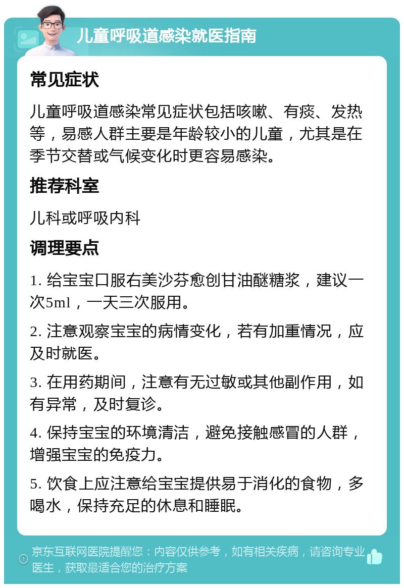 儿童呼吸道感染就医指南 常见症状 儿童呼吸道感染常见症状包括咳嗽、有痰、发热等，易感人群主要是年龄较小的儿童，尤其是在季节交替或气候变化时更容易感染。 推荐科室 儿科或呼吸内科 调理要点 1. 给宝宝口服右美沙芬愈创甘油醚糖浆，建议一次5ml，一天三次服用。 2. 注意观察宝宝的病情变化，若有加重情况，应及时就医。 3. 在用药期间，注意有无过敏或其他副作用，如有异常，及时复诊。 4. 保持宝宝的环境清洁，避免接触感冒的人群，增强宝宝的免疫力。 5. 饮食上应注意给宝宝提供易于消化的食物，多喝水，保持充足的休息和睡眠。