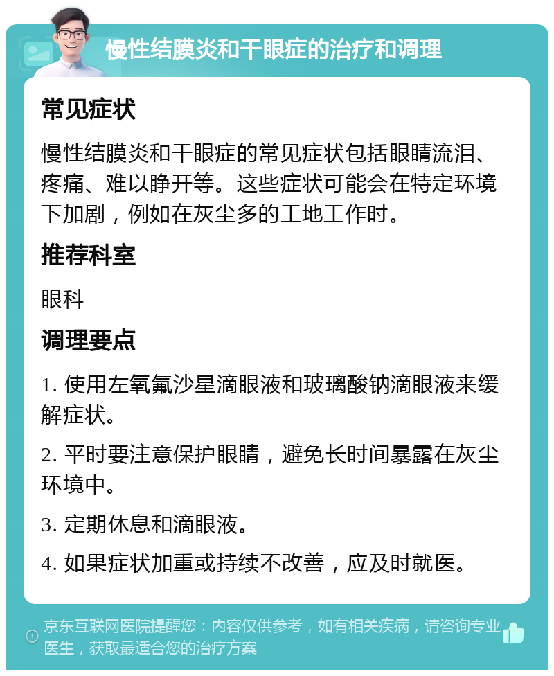 慢性结膜炎和干眼症的治疗和调理 常见症状 慢性结膜炎和干眼症的常见症状包括眼睛流泪、疼痛、难以睁开等。这些症状可能会在特定环境下加剧，例如在灰尘多的工地工作时。 推荐科室 眼科 调理要点 1. 使用左氧氟沙星滴眼液和玻璃酸钠滴眼液来缓解症状。 2. 平时要注意保护眼睛，避免长时间暴露在灰尘环境中。 3. 定期休息和滴眼液。 4. 如果症状加重或持续不改善，应及时就医。