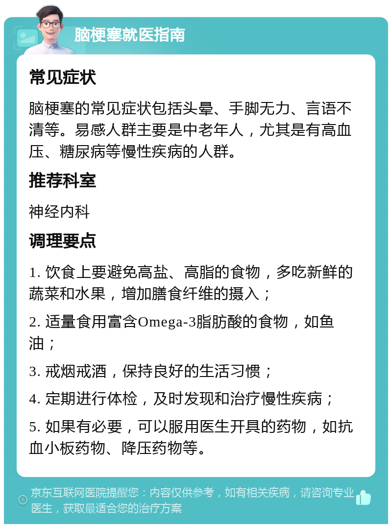 脑梗塞就医指南 常见症状 脑梗塞的常见症状包括头晕、手脚无力、言语不清等。易感人群主要是中老年人，尤其是有高血压、糖尿病等慢性疾病的人群。 推荐科室 神经内科 调理要点 1. 饮食上要避免高盐、高脂的食物，多吃新鲜的蔬菜和水果，增加膳食纤维的摄入； 2. 适量食用富含Omega-3脂肪酸的食物，如鱼油； 3. 戒烟戒酒，保持良好的生活习惯； 4. 定期进行体检，及时发现和治疗慢性疾病； 5. 如果有必要，可以服用医生开具的药物，如抗血小板药物、降压药物等。