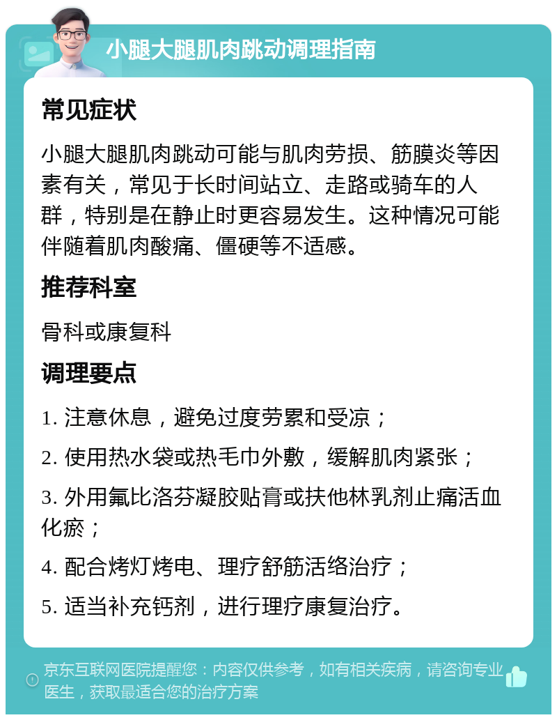 小腿大腿肌肉跳动调理指南 常见症状 小腿大腿肌肉跳动可能与肌肉劳损、筋膜炎等因素有关，常见于长时间站立、走路或骑车的人群，特别是在静止时更容易发生。这种情况可能伴随着肌肉酸痛、僵硬等不适感。 推荐科室 骨科或康复科 调理要点 1. 注意休息，避免过度劳累和受凉； 2. 使用热水袋或热毛巾外敷，缓解肌肉紧张； 3. 外用氟比洛芬凝胶贴膏或扶他林乳剂止痛活血化瘀； 4. 配合烤灯烤电、理疗舒筋活络治疗； 5. 适当补充钙剂，进行理疗康复治疗。