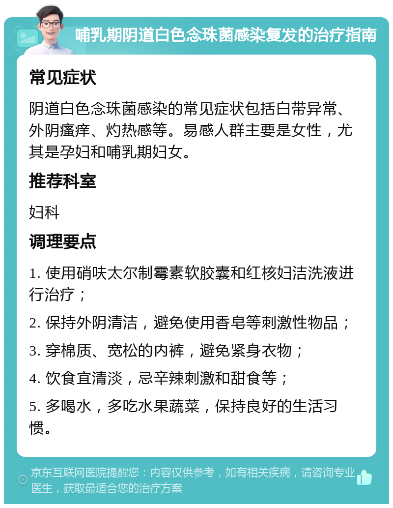 哺乳期阴道白色念珠菌感染复发的治疗指南 常见症状 阴道白色念珠菌感染的常见症状包括白带异常、外阴瘙痒、灼热感等。易感人群主要是女性，尤其是孕妇和哺乳期妇女。 推荐科室 妇科 调理要点 1. 使用硝呋太尔制霉素软胶囊和红核妇洁洗液进行治疗； 2. 保持外阴清洁，避免使用香皂等刺激性物品； 3. 穿棉质、宽松的内裤，避免紧身衣物； 4. 饮食宜清淡，忌辛辣刺激和甜食等； 5. 多喝水，多吃水果蔬菜，保持良好的生活习惯。