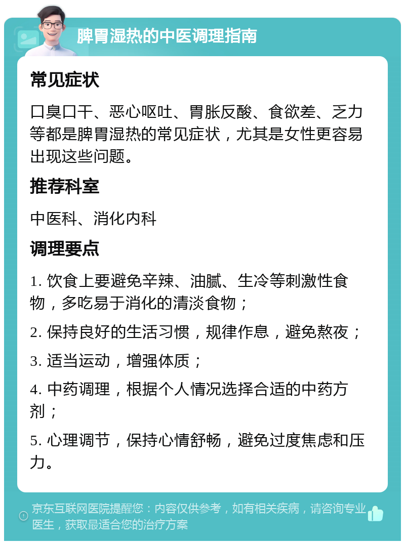 脾胃湿热的中医调理指南 常见症状 口臭口干、恶心呕吐、胃胀反酸、食欲差、乏力等都是脾胃湿热的常见症状，尤其是女性更容易出现这些问题。 推荐科室 中医科、消化内科 调理要点 1. 饮食上要避免辛辣、油腻、生冷等刺激性食物，多吃易于消化的清淡食物； 2. 保持良好的生活习惯，规律作息，避免熬夜； 3. 适当运动，增强体质； 4. 中药调理，根据个人情况选择合适的中药方剂； 5. 心理调节，保持心情舒畅，避免过度焦虑和压力。