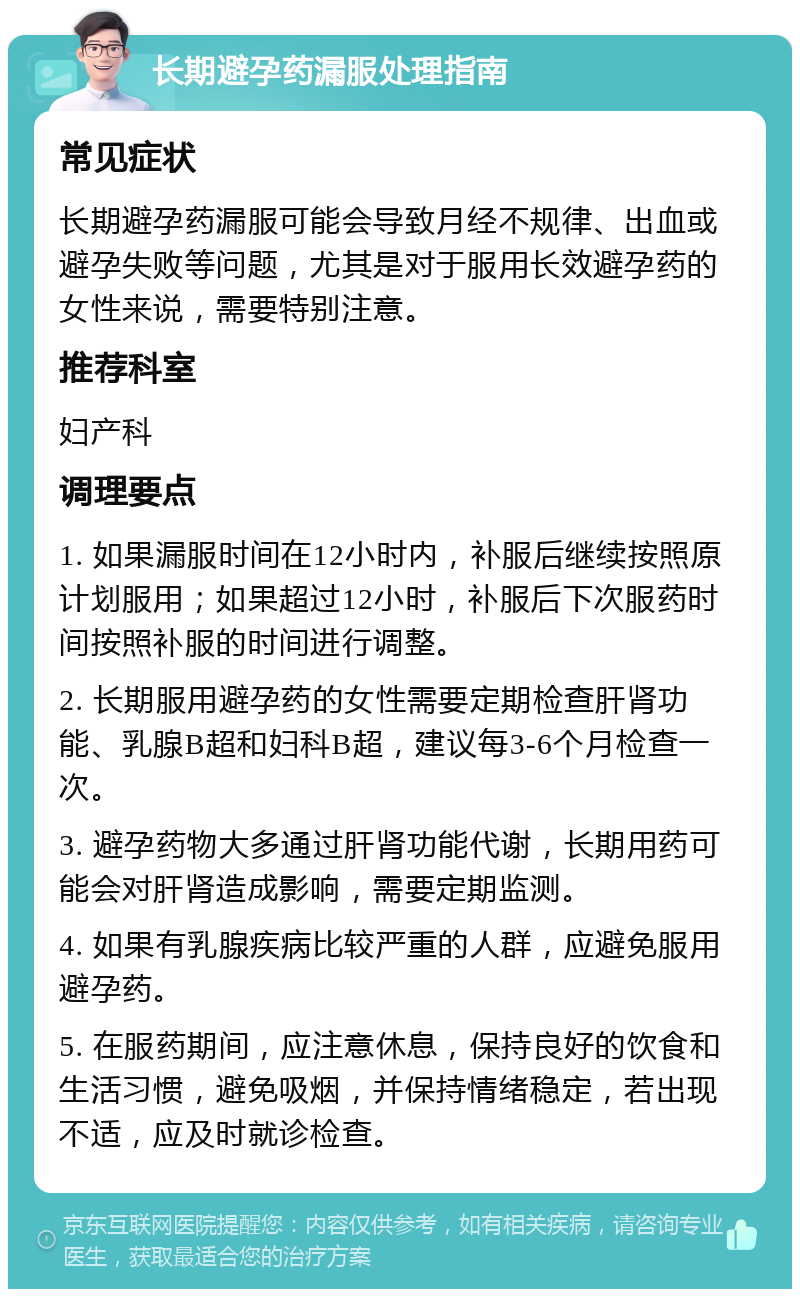 长期避孕药漏服处理指南 常见症状 长期避孕药漏服可能会导致月经不规律、出血或避孕失败等问题，尤其是对于服用长效避孕药的女性来说，需要特别注意。 推荐科室 妇产科 调理要点 1. 如果漏服时间在12小时内，补服后继续按照原计划服用；如果超过12小时，补服后下次服药时间按照补服的时间进行调整。 2. 长期服用避孕药的女性需要定期检查肝肾功能、乳腺B超和妇科B超，建议每3-6个月检查一次。 3. 避孕药物大多通过肝肾功能代谢，长期用药可能会对肝肾造成影响，需要定期监测。 4. 如果有乳腺疾病比较严重的人群，应避免服用避孕药。 5. 在服药期间，应注意休息，保持良好的饮食和生活习惯，避免吸烟，并保持情绪稳定，若出现不适，应及时就诊检查。