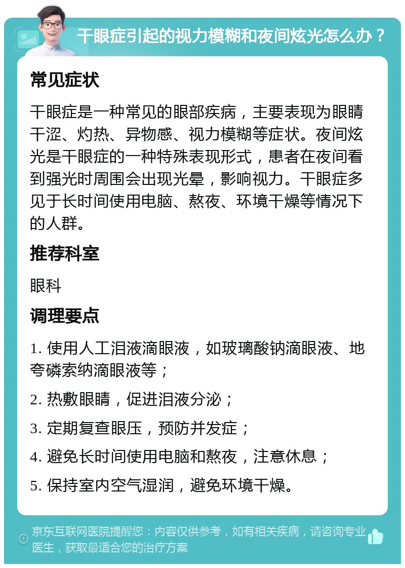 干眼症引起的视力模糊和夜间炫光怎么办？ 常见症状 干眼症是一种常见的眼部疾病，主要表现为眼睛干涩、灼热、异物感、视力模糊等症状。夜间炫光是干眼症的一种特殊表现形式，患者在夜间看到强光时周围会出现光晕，影响视力。干眼症多见于长时间使用电脑、熬夜、环境干燥等情况下的人群。 推荐科室 眼科 调理要点 1. 使用人工泪液滴眼液，如玻璃酸钠滴眼液、地夸磷索纳滴眼液等； 2. 热敷眼睛，促进泪液分泌； 3. 定期复查眼压，预防并发症； 4. 避免长时间使用电脑和熬夜，注意休息； 5. 保持室内空气湿润，避免环境干燥。