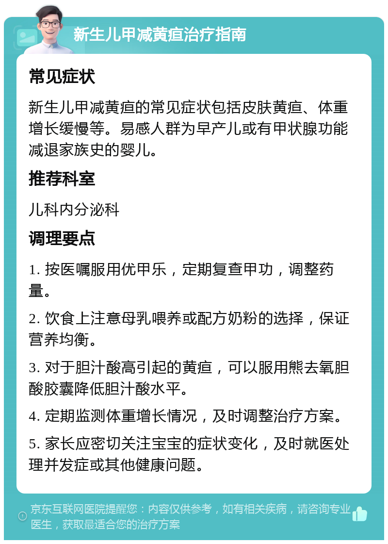 新生儿甲减黄疸治疗指南 常见症状 新生儿甲减黄疸的常见症状包括皮肤黄疸、体重增长缓慢等。易感人群为早产儿或有甲状腺功能减退家族史的婴儿。 推荐科室 儿科内分泌科 调理要点 1. 按医嘱服用优甲乐，定期复查甲功，调整药量。 2. 饮食上注意母乳喂养或配方奶粉的选择，保证营养均衡。 3. 对于胆汁酸高引起的黄疸，可以服用熊去氧胆酸胶囊降低胆汁酸水平。 4. 定期监测体重增长情况，及时调整治疗方案。 5. 家长应密切关注宝宝的症状变化，及时就医处理并发症或其他健康问题。